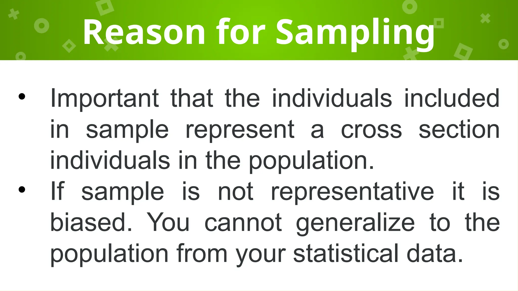 Reason for Sampling
• Important that the individuals included
in sample represent a cross section
individuals in the population.
• If sample is not representative it is
biased. You cannot generalize to the
population from your statistical data.
 
