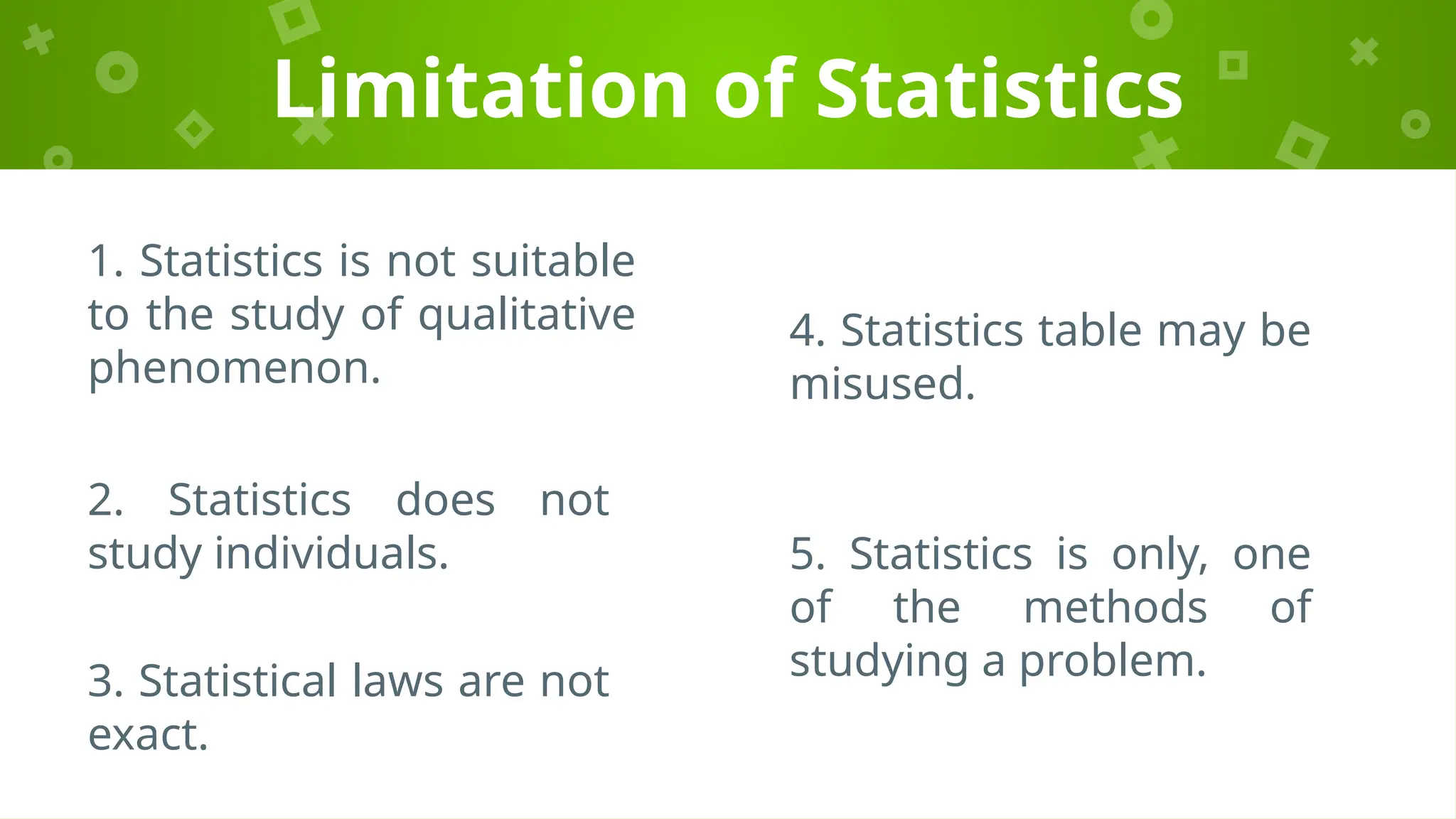 Limitation of Statistics
1. Statistics is not suitable
to the study of qualitative
phenomenon.
2. Statistics does not
study individuals.
3. Statistical laws are not
exact.
4. Statistics table may be
misused.
5. Statistics is only, one
of the methods of
studying a problem.
 