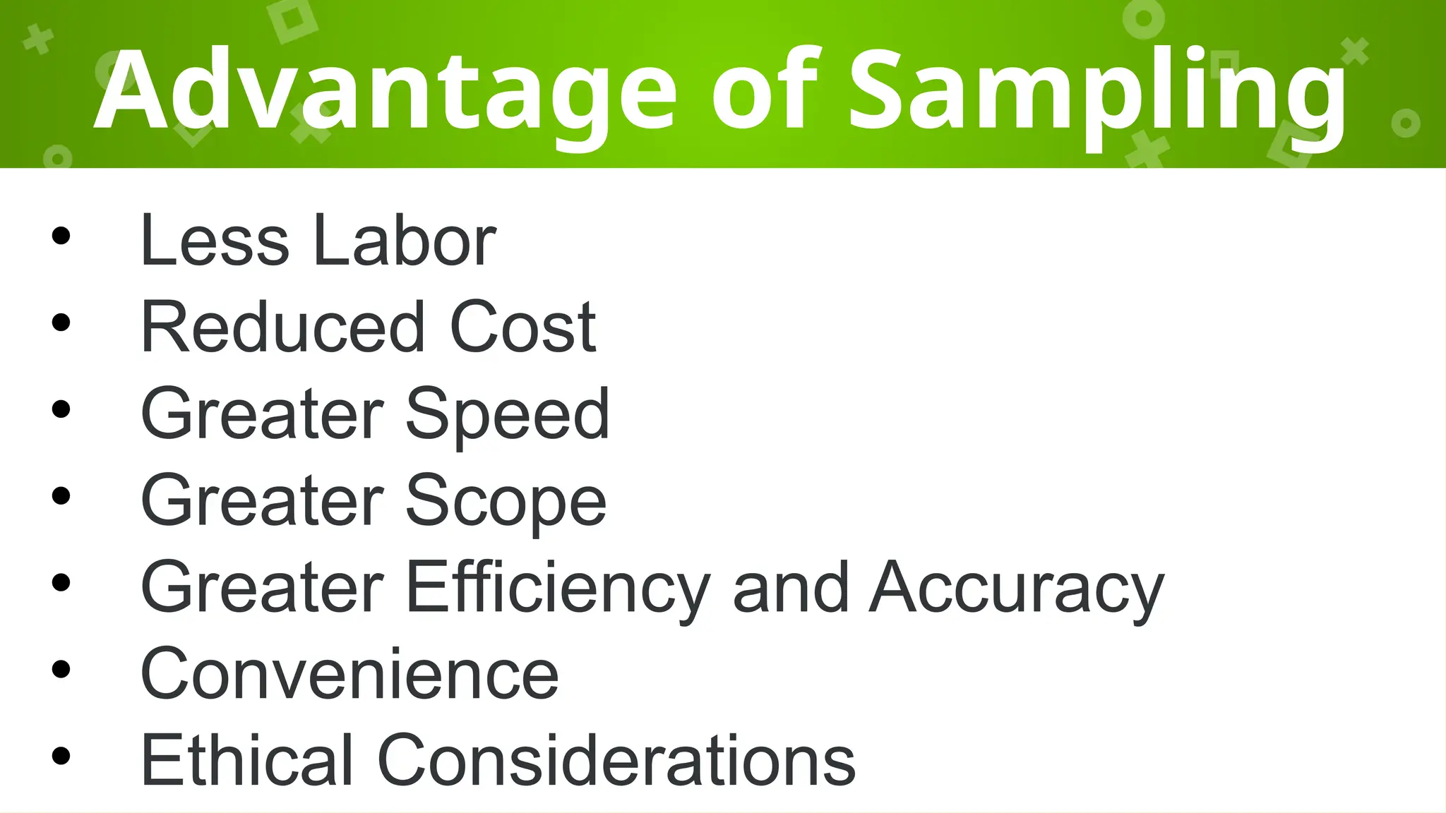 Advantage of Sampling
• Less Labor
• Reduced Cost
• Greater Speed
• Greater Scope
• Greater Efficiency and Accuracy
• Convenience
• Ethical Considerations
 