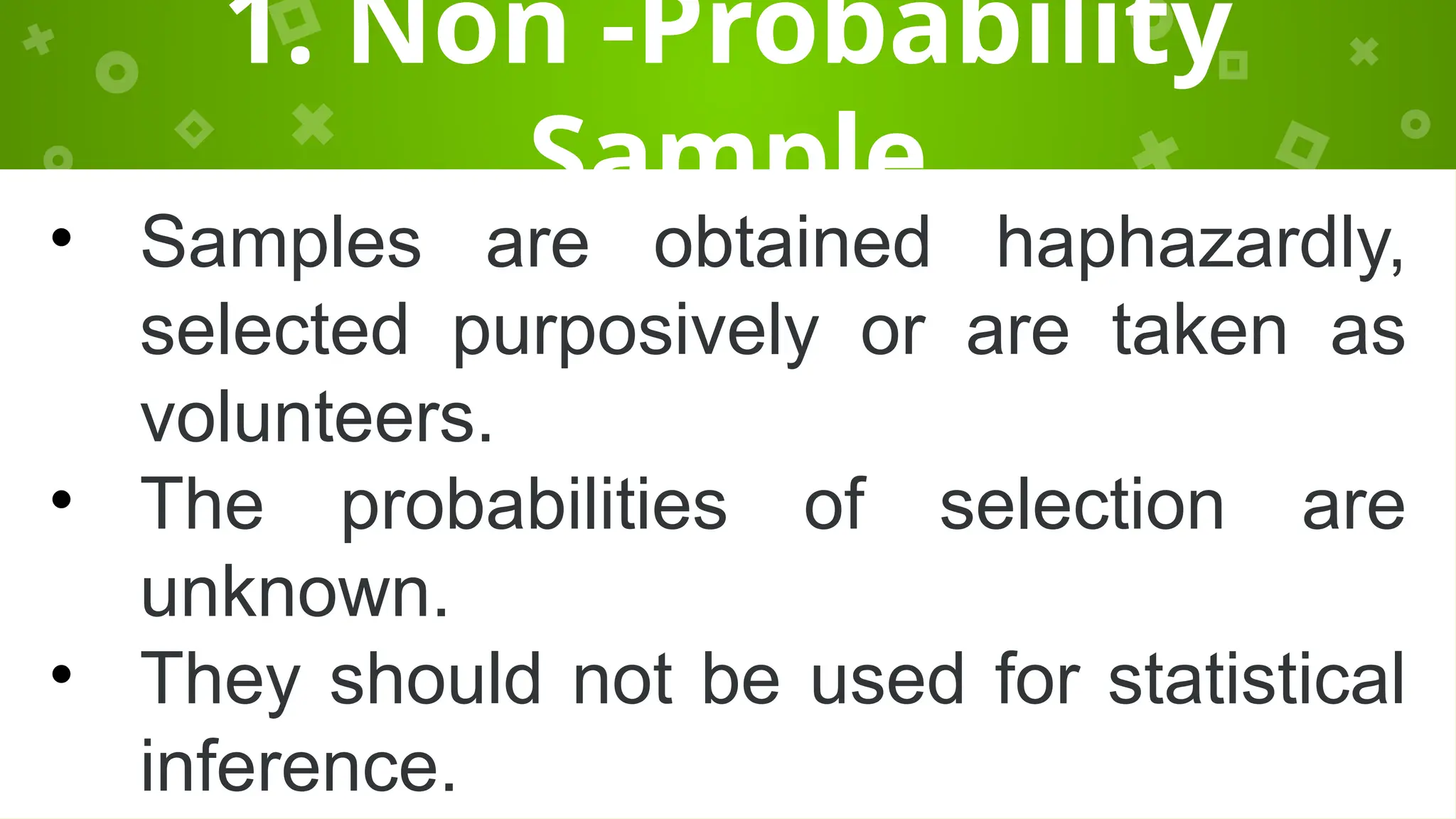 1. Non -Probability
Sample
• Samples are obtained haphazardly,
selected purposively or are taken as
volunteers.
• The probabilities of selection are
unknown.
• They should not be used for statistical
inference.
 