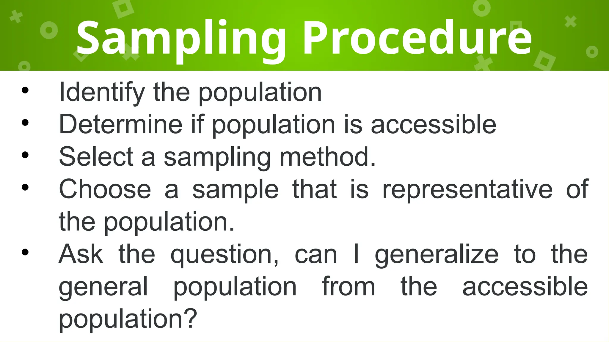 Sampling Procedure
• Identify the population
• Determine if population is accessible
• Select a sampling method.
• Choose a sample that is representative of
the population.
• Ask the question, can I generalize to the
general population from the accessible
population?
 