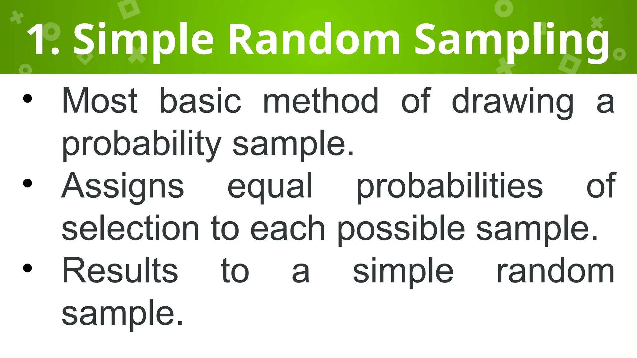 1. Simple Random Sampling
• Most basic method of drawing a
probability sample.
• Assigns equal probabilities of
selection to each possible sample.
• Results to a simple random
sample.
 