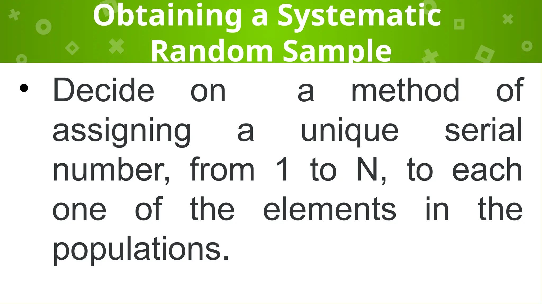 Obtaining a Systematic
Random Sample
• Decide on a method of
assigning a unique serial
number, from 1 to N, to each
one of the elements in the
populations.
 
