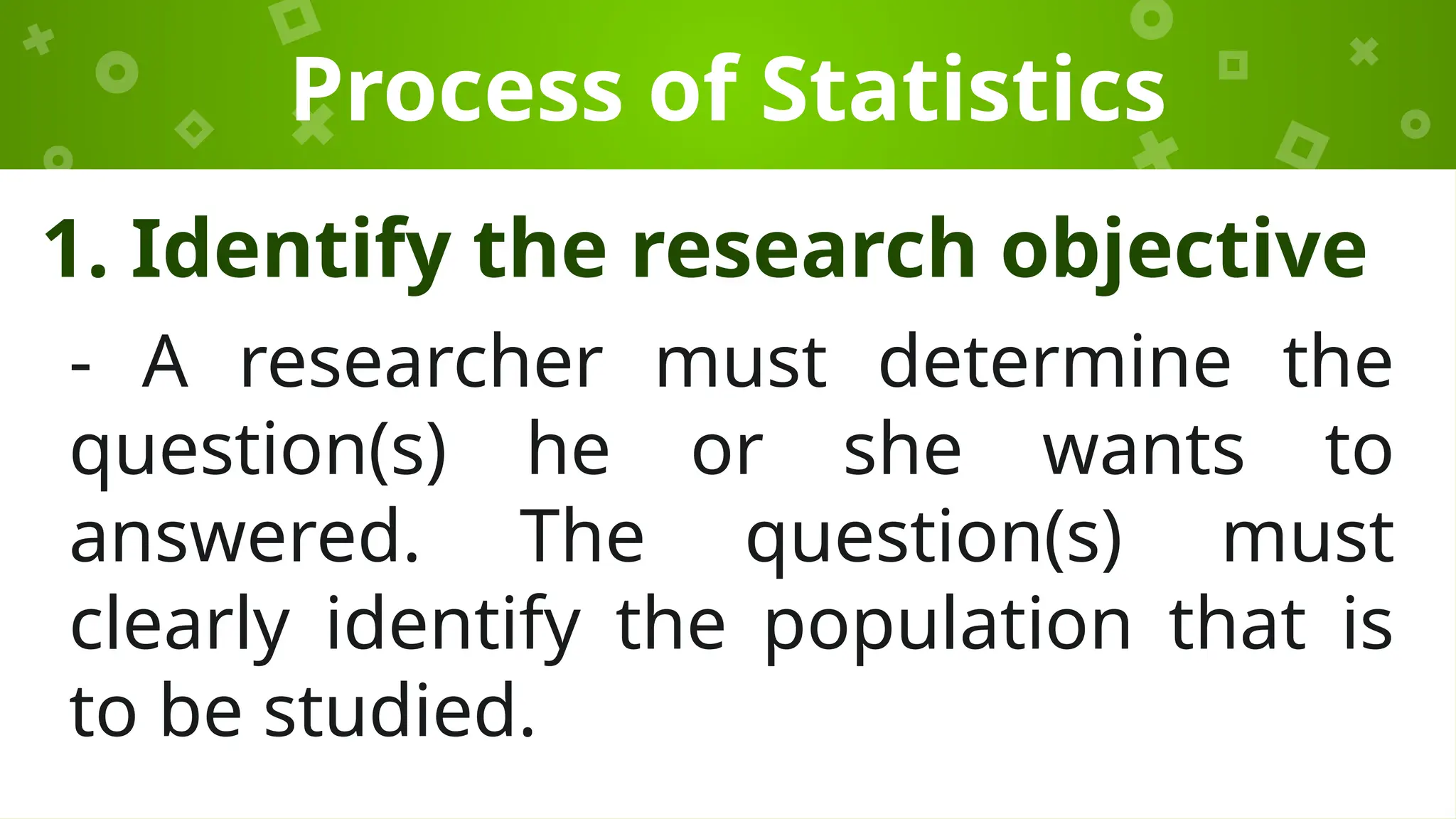 Process of Statistics
1. Identify the research objective
- A researcher must determine the
question(s) he or she wants to
answered. The question(s) must
clearly identify the population that is
to be studied.
 
