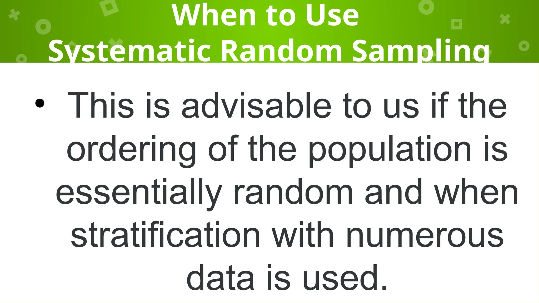 When to Use
Systematic Random Sampling
• This is advisable to us if the
ordering of the population is
essentially random and when
stratification with numerous
data is used.
 