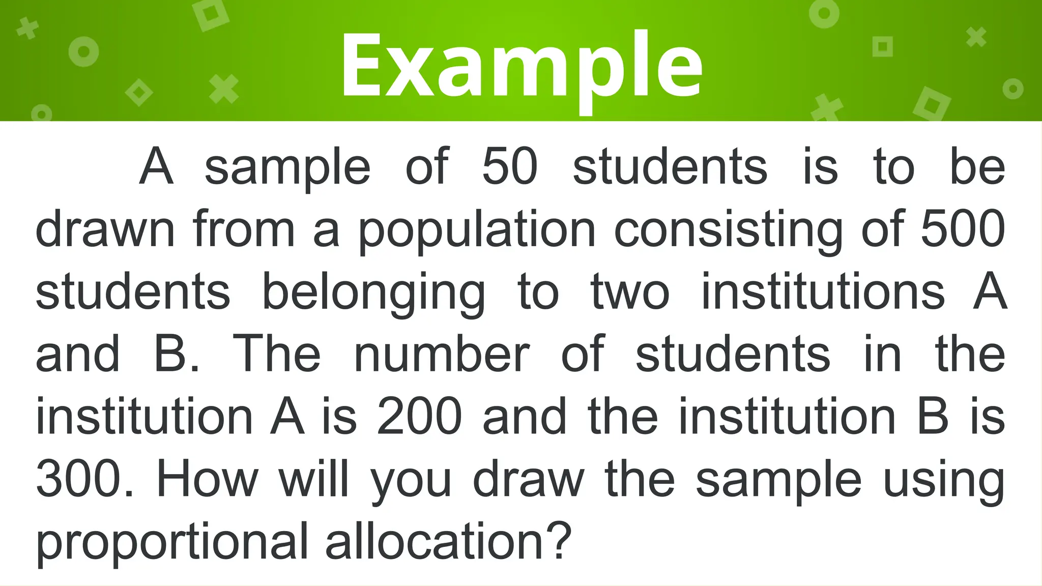 Example
A sample of 50 students is to be
drawn from a population consisting of 500
students belonging to two institutions A
and B. The number of students in the
institution A is 200 and the institution B is
300. How will you draw the sample using
proportional allocation?
 
