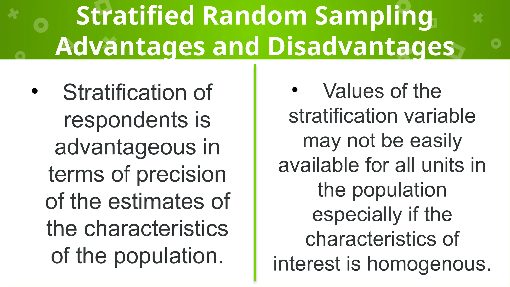 Stratified Random Sampling
Advantages and Disadvantages
• Stratification of
respondents is
advantageous in
terms of precision
of the estimates of
the characteristics
of the population.
• Values of the
stratification variable
may not be easily
available for all units in
the population
especially if the
characteristics of
interest is homogenous.
 