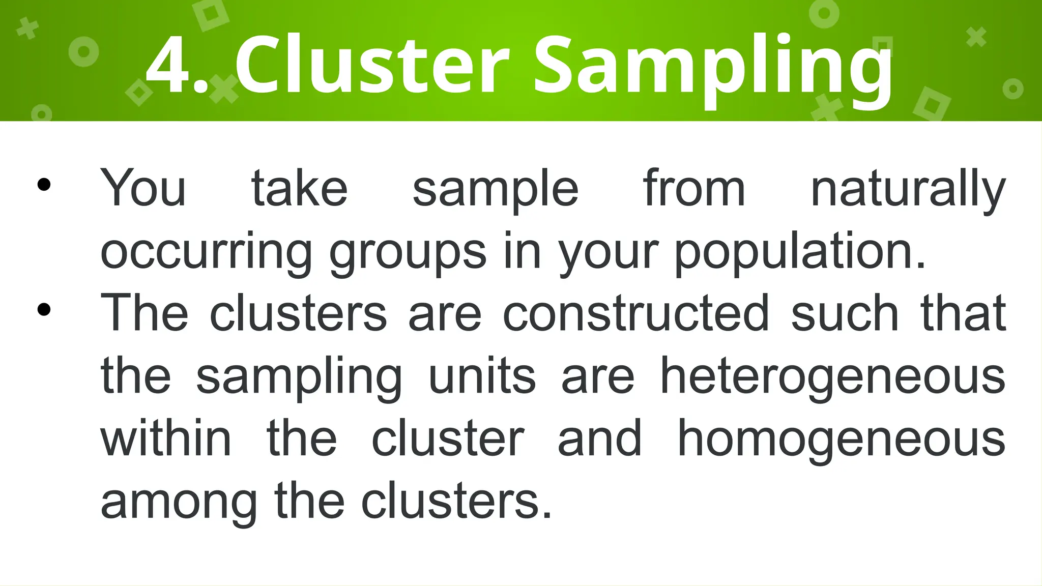 4. Cluster Sampling
• You take sample from naturally
occurring groups in your population.
• The clusters are constructed such that
the sampling units are heterogeneous
within the cluster and homogeneous
among the clusters.
 