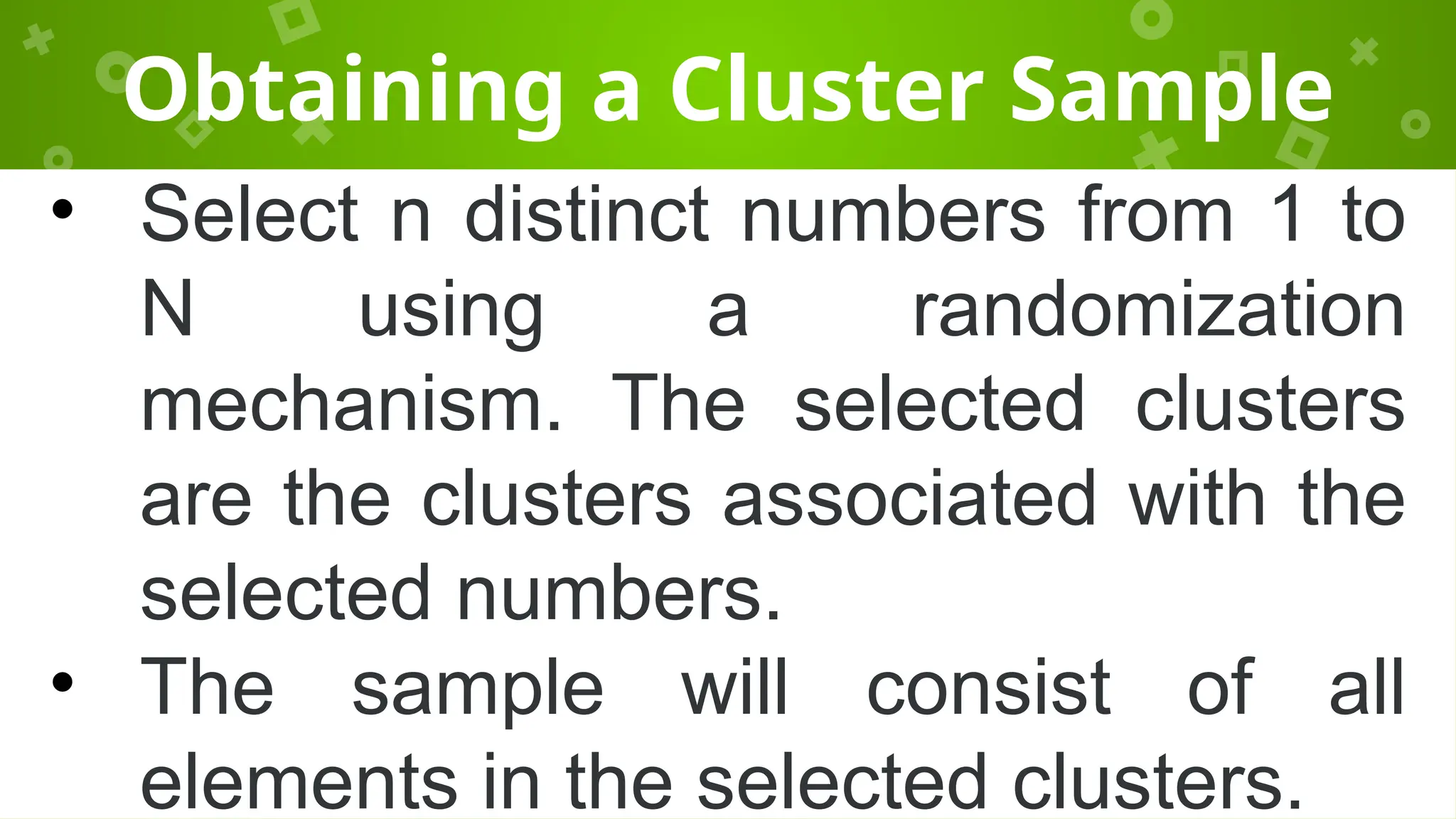 Obtaining a Cluster Sample
• Select n distinct numbers from 1 to
N using a randomization
mechanism. The selected clusters
are the clusters associated with the
selected numbers.
• The sample will consist of all
elements in the selected clusters.
 
