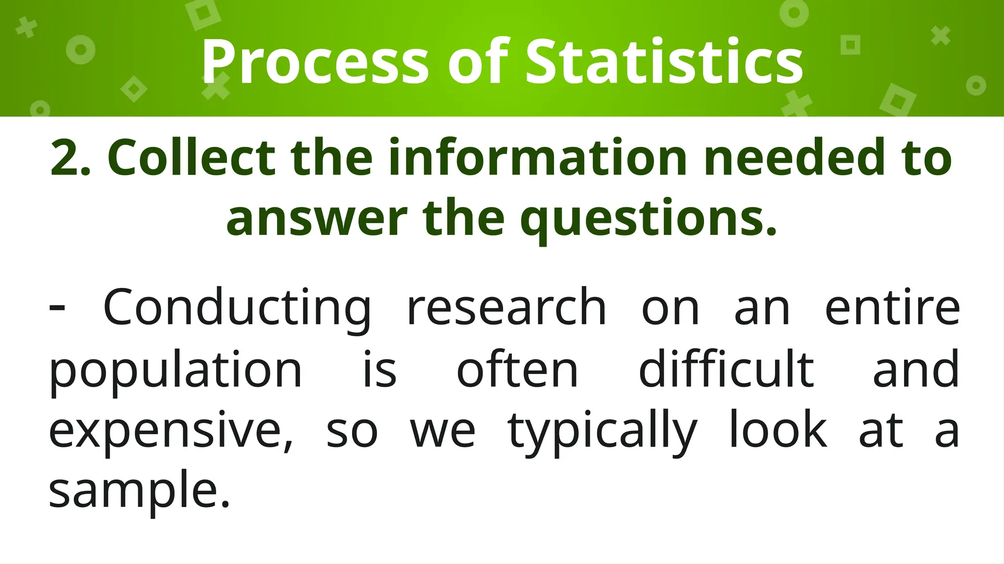 Process of Statistics
2. Collect the information needed to
answer the questions.
- Conducting research on an entire
population is often difficult and
expensive, so we typically look at a
sample.
 