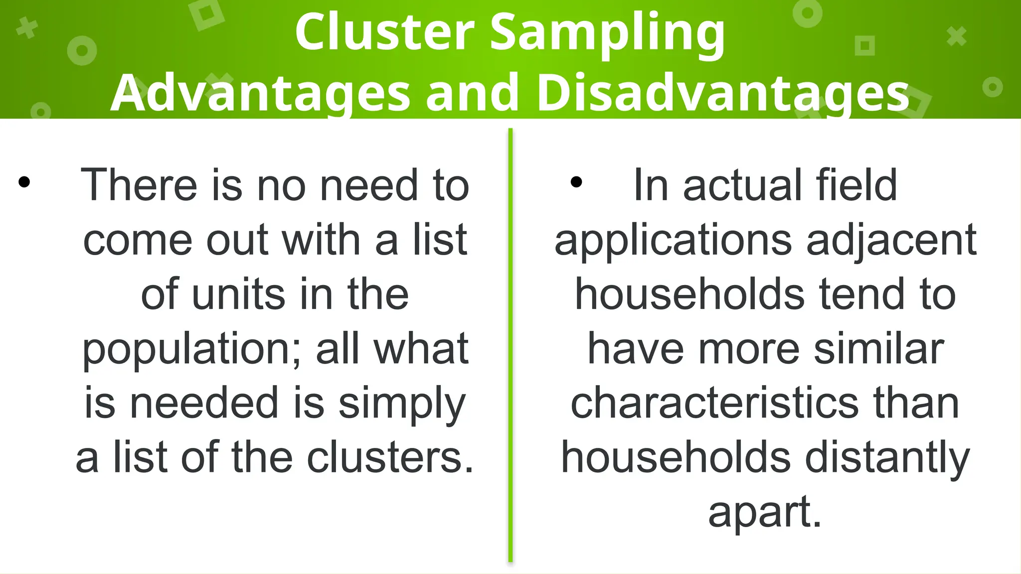 Cluster Sampling
Advantages and Disadvantages
• There is no need to
come out with a list
of units in the
population; all what
is needed is simply
a list of the clusters.
• In actual field
applications adjacent
households tend to
have more similar
characteristics than
households distantly
apart.
 