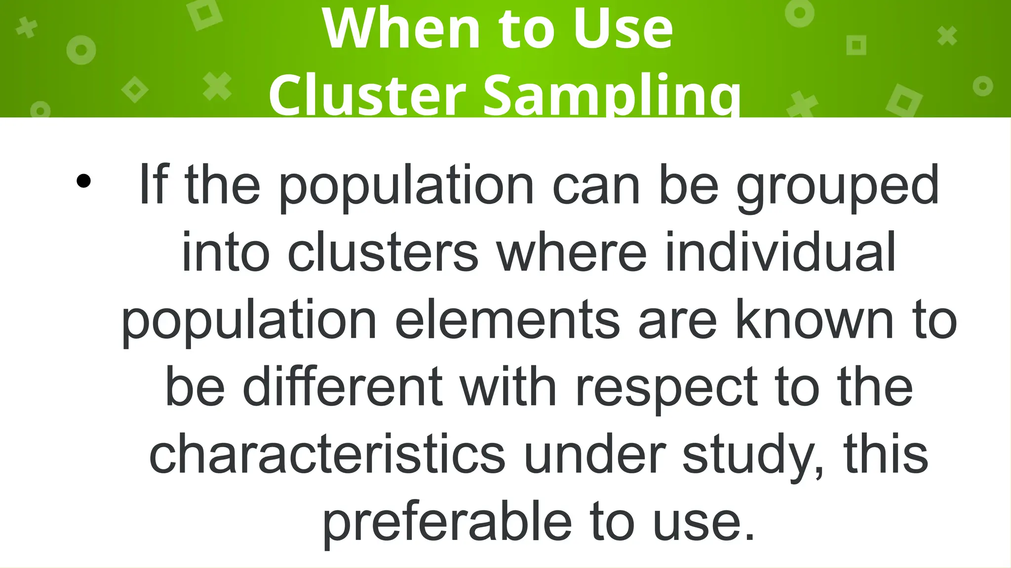 When to Use
Cluster Sampling
• If the population can be grouped
into clusters where individual
population elements are known to
be different with respect to the
characteristics under study, this
preferable to use.
 