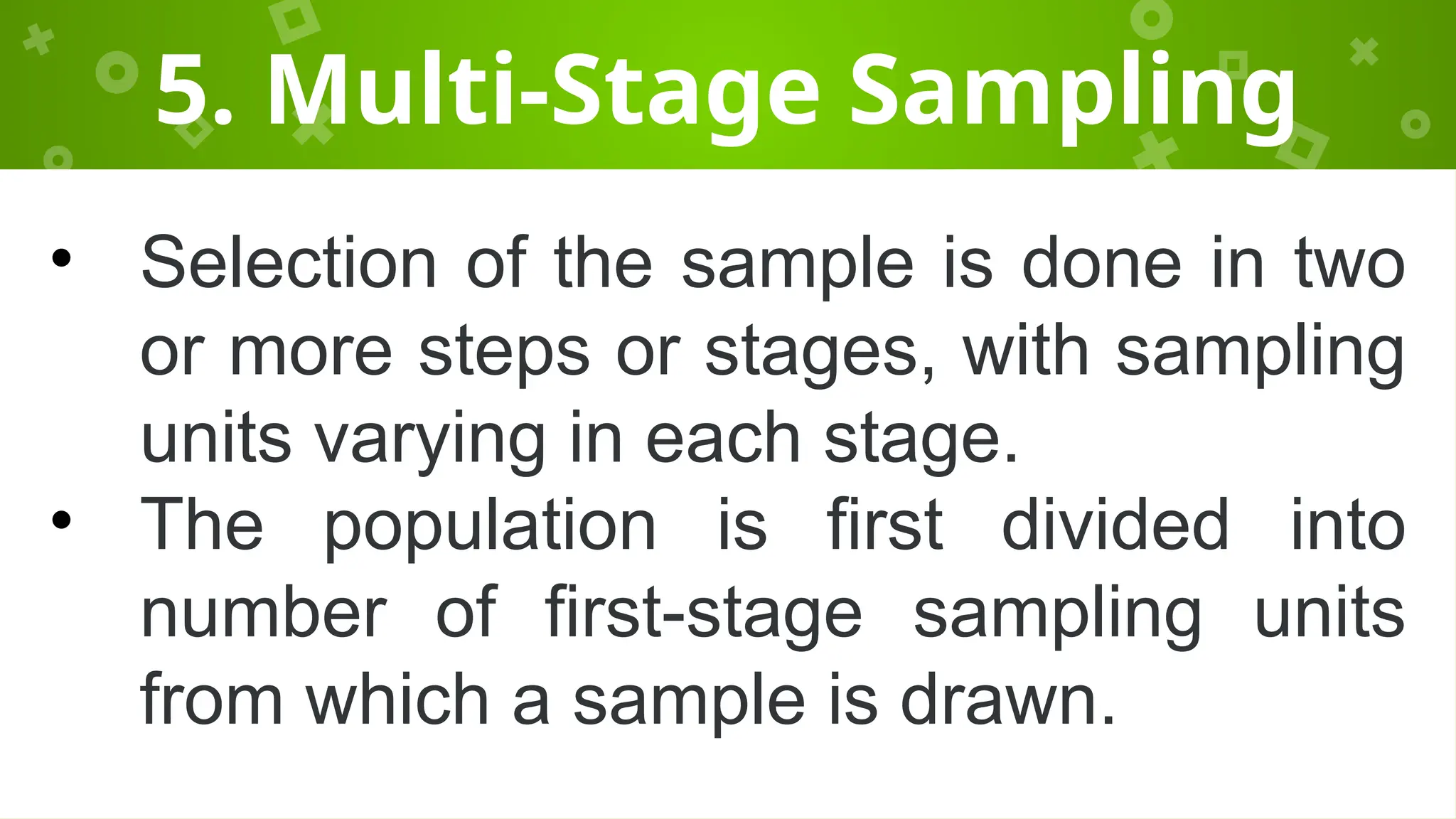5. Multi-Stage Sampling
• Selection of the sample is done in two
or more steps or stages, with sampling
units varying in each stage.
• The population is first divided into
number of first-stage sampling units
from which a sample is drawn.
 