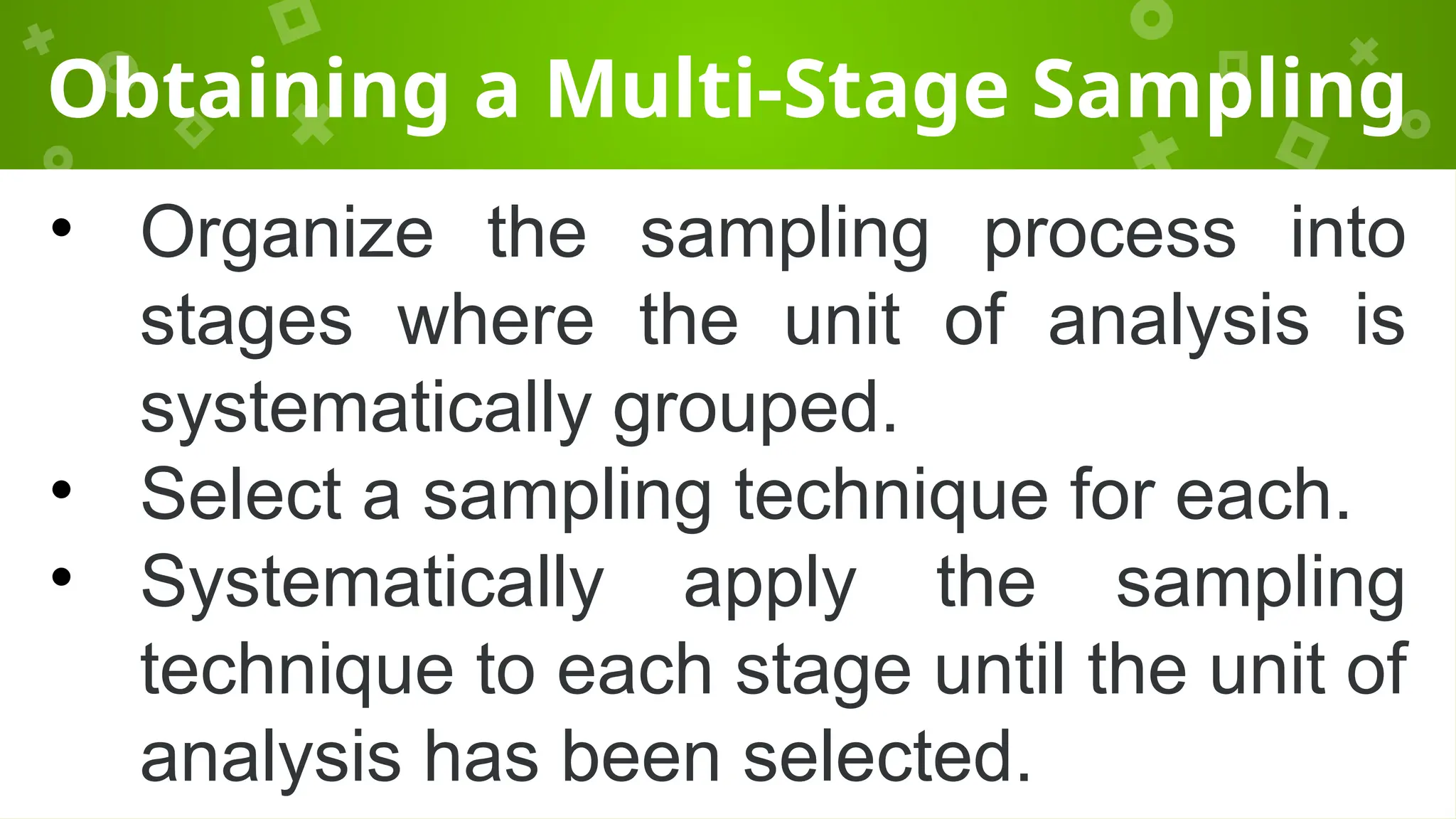 Obtaining a Multi-Stage Sampling
• Organize the sampling process into
stages where the unit of analysis is
systematically grouped.
• Select a sampling technique for each.
• Systematically apply the sampling
technique to each stage until the unit of
analysis has been selected.
 