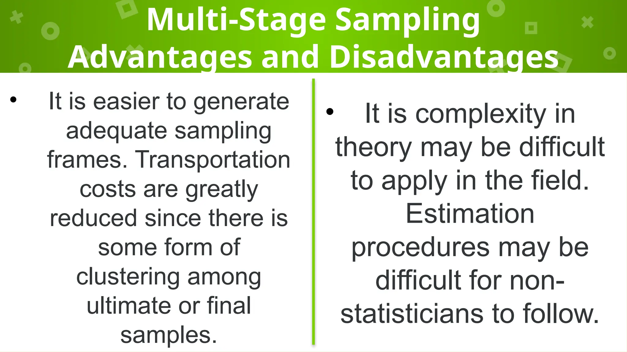Multi-Stage Sampling
Advantages and Disadvantages
• It is easier to generate
adequate sampling
frames. Transportation
costs are greatly
reduced since there is
some form of
clustering among
ultimate or final
samples.
• It is complexity in
theory may be difficult
to apply in the field.
Estimation
procedures may be
difficult for non-
statisticians to follow.
 
