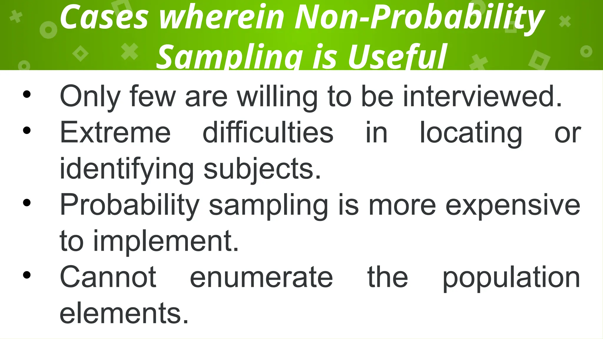 Cases wherein Non-Probability
Sampling is Useful
• Only few are willing to be interviewed.
• Extreme difficulties in locating or
identifying subjects.
• Probability sampling is more expensive
to implement.
• Cannot enumerate the population
elements.
 
