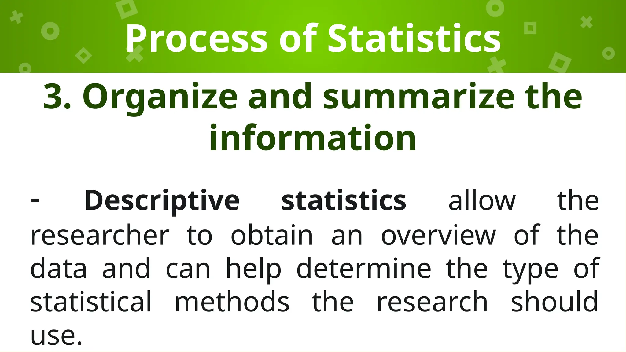 Process of Statistics
3. Organize and summarize the
information
- Descriptive statistics allow the
researcher to obtain an overview of the
data and can help determine the type of
statistical methods the research should
use.
 