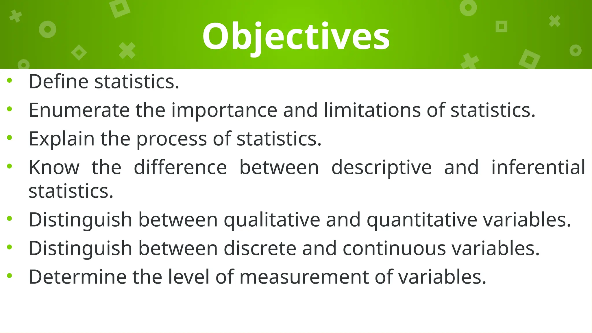 Objectives
• Define statistics.
• Enumerate the importance and limitations of statistics.
• Explain the process of statistics.
• Know the difference between descriptive and inferential
statistics.
• Distinguish between qualitative and quantitative variables.
• Distinguish between discrete and continuous variables.
• Determine the level of measurement of variables.
 