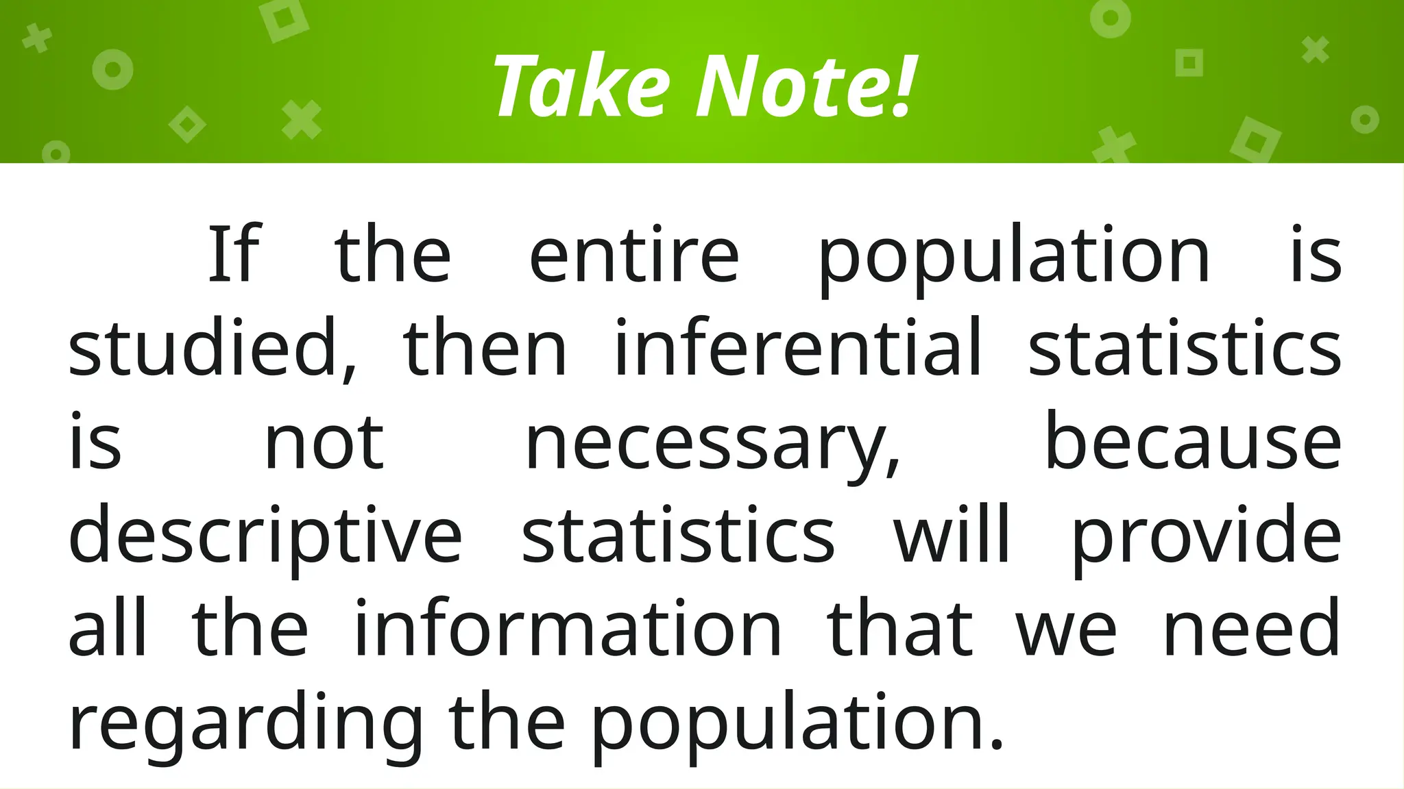 Take Note!
If the entire population is
studied, then inferential statistics
is not necessary, because
descriptive statistics will provide
all the information that we need
regarding the population.
 