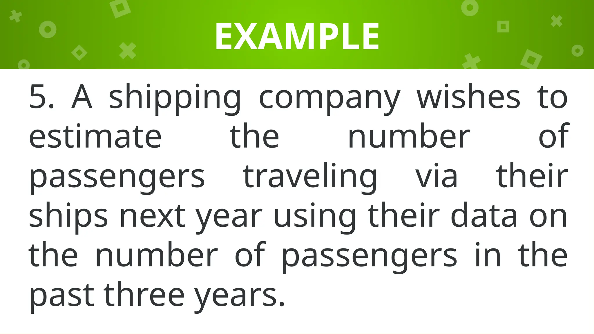 EXAMPLE
5. A shipping company wishes to
estimate the number of
passengers traveling via their
ships next year using their data on
the number of passengers in the
past three years.
 