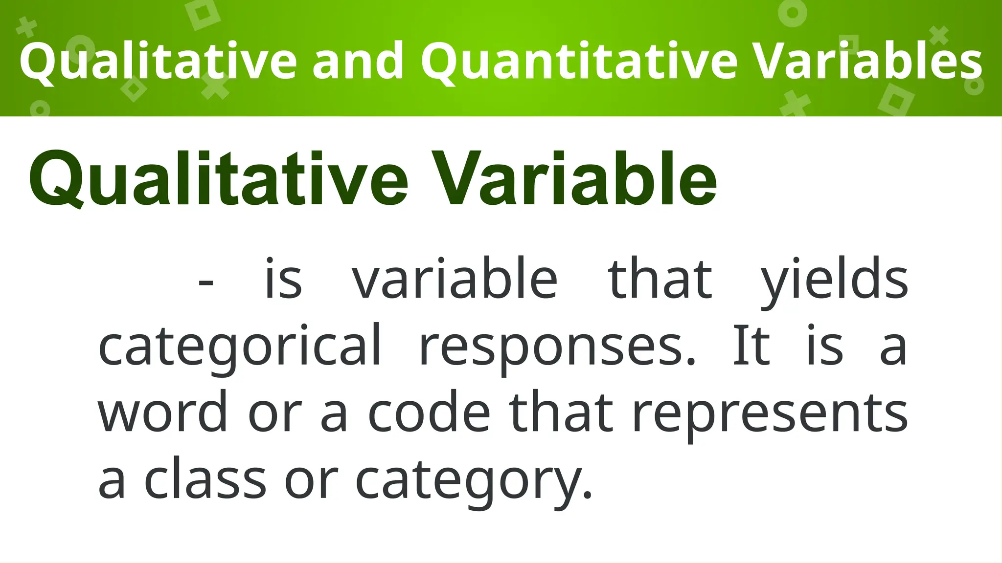 Qualitative and Quantitative Variables
- is variable that yields
categorical responses. It is a
word or a code that represents
a class or category.
Qualitative Variable
 