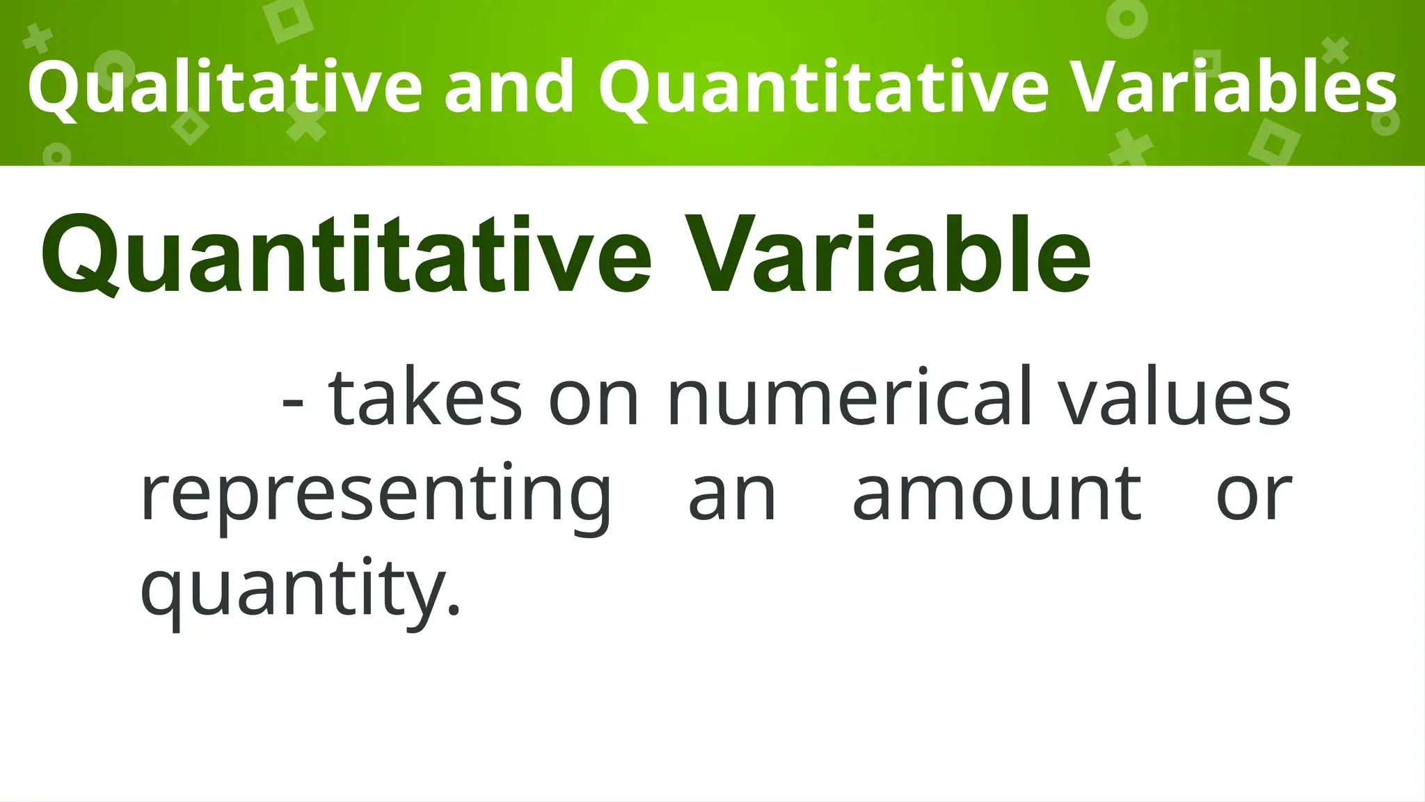Qualitative and Quantitative Variables
- takes on numerical values
representing an amount or
quantity.
Quantitative Variable
 