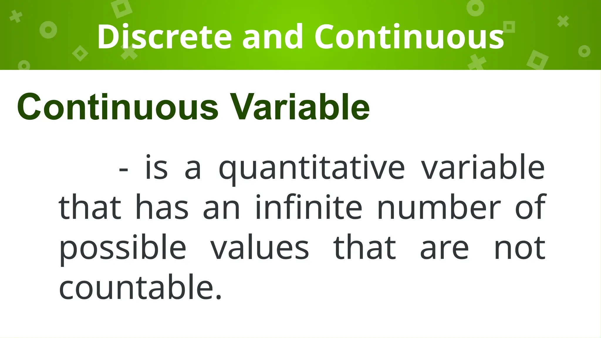 Discrete and Continuous
- is a quantitative variable
that has an infinite number of
possible values that are not
countable.
Continuous Variable
 