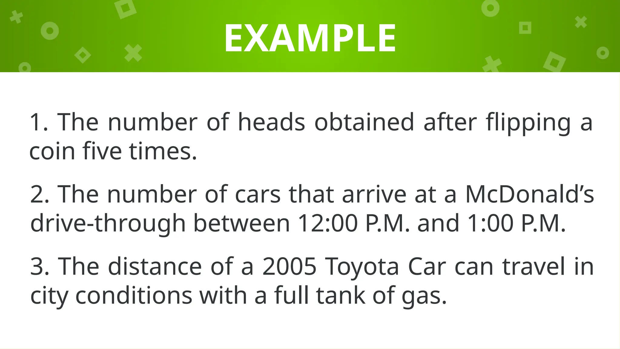 EXAMPLE
1. The number of heads obtained after flipping a
coin five times.
2. The number of cars that arrive at a McDonald’s
drive-through between 12:00 P.M. and 1:00 P.M.
3. The distance of a 2005 Toyota Car can travel in
city conditions with a full tank of gas.
 