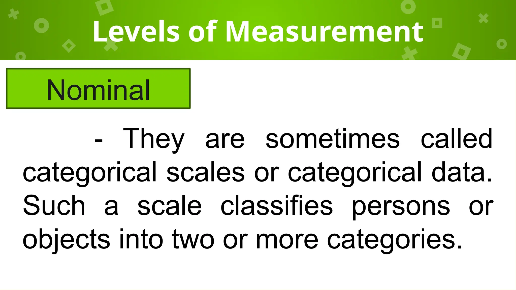 Levels of Measurement
Nominal
- They are sometimes called
categorical scales or categorical data.
Such a scale classifies persons or
objects into two or more categories.
 