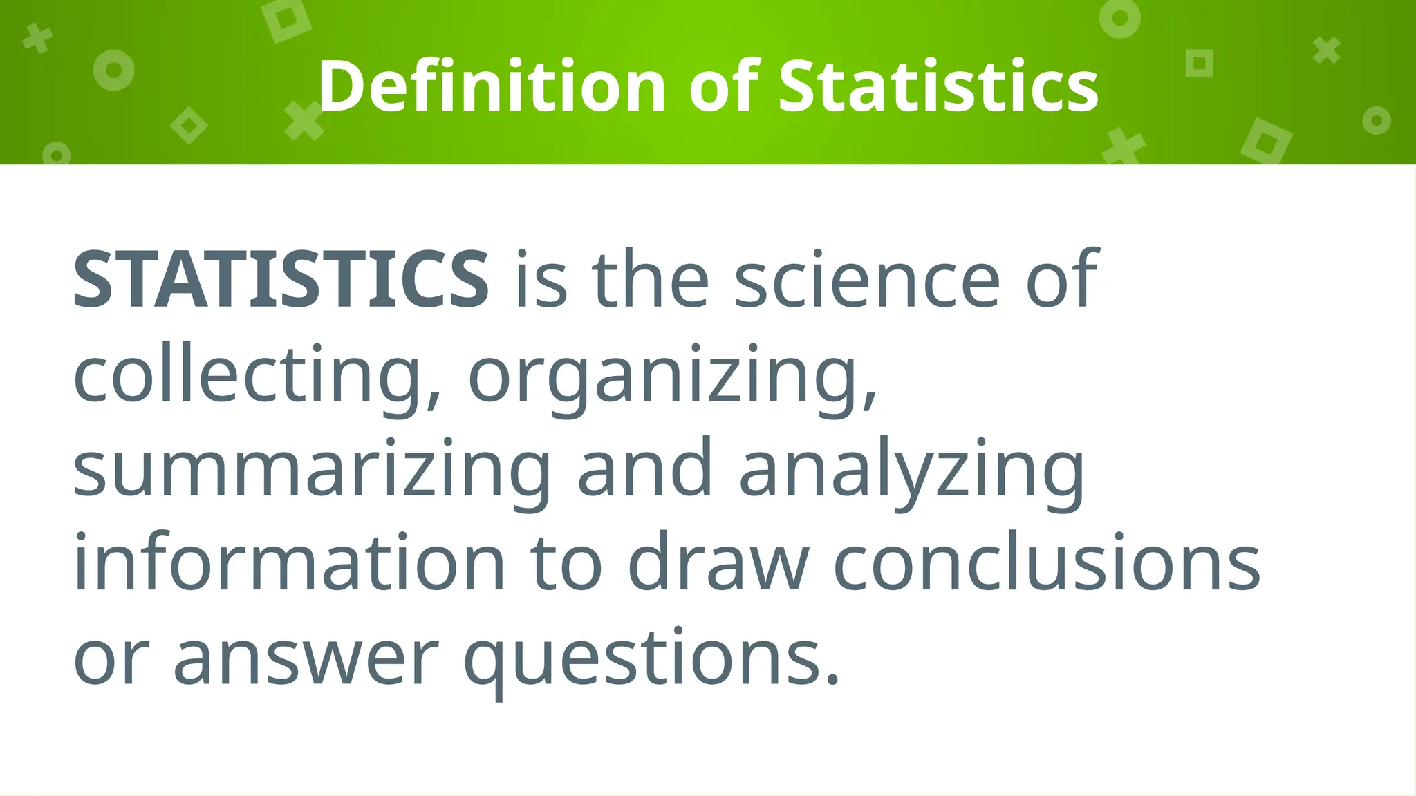 Definition of Statistics
STATISTICS is the science of
collecting, organizing,
summarizing and analyzing
information to draw conclusions
or answer questions.
 