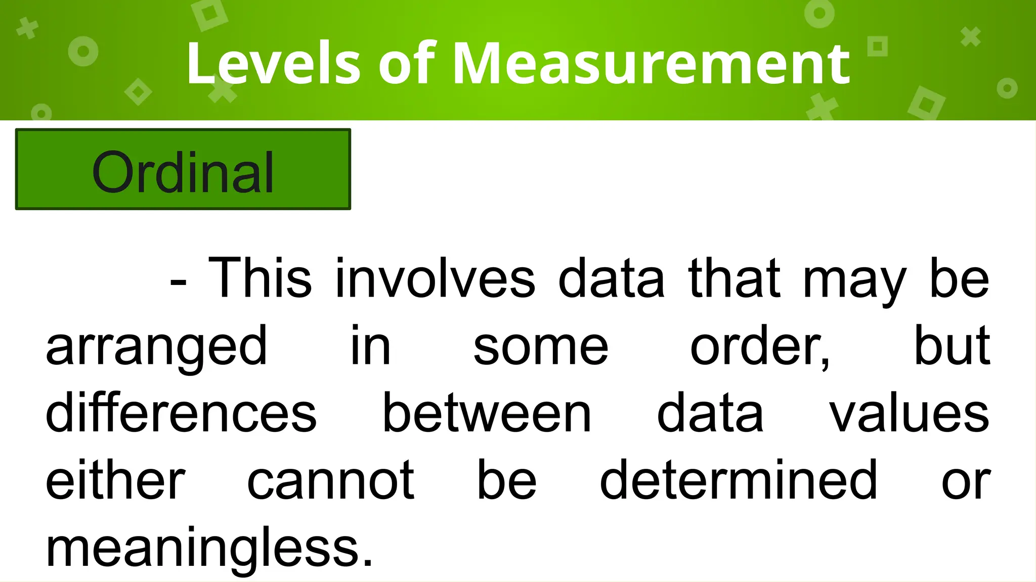Levels of Measurement
Ordinal
- This involves data that may be
arranged in some order, but
differences between data values
either cannot be determined or
meaningless.
 