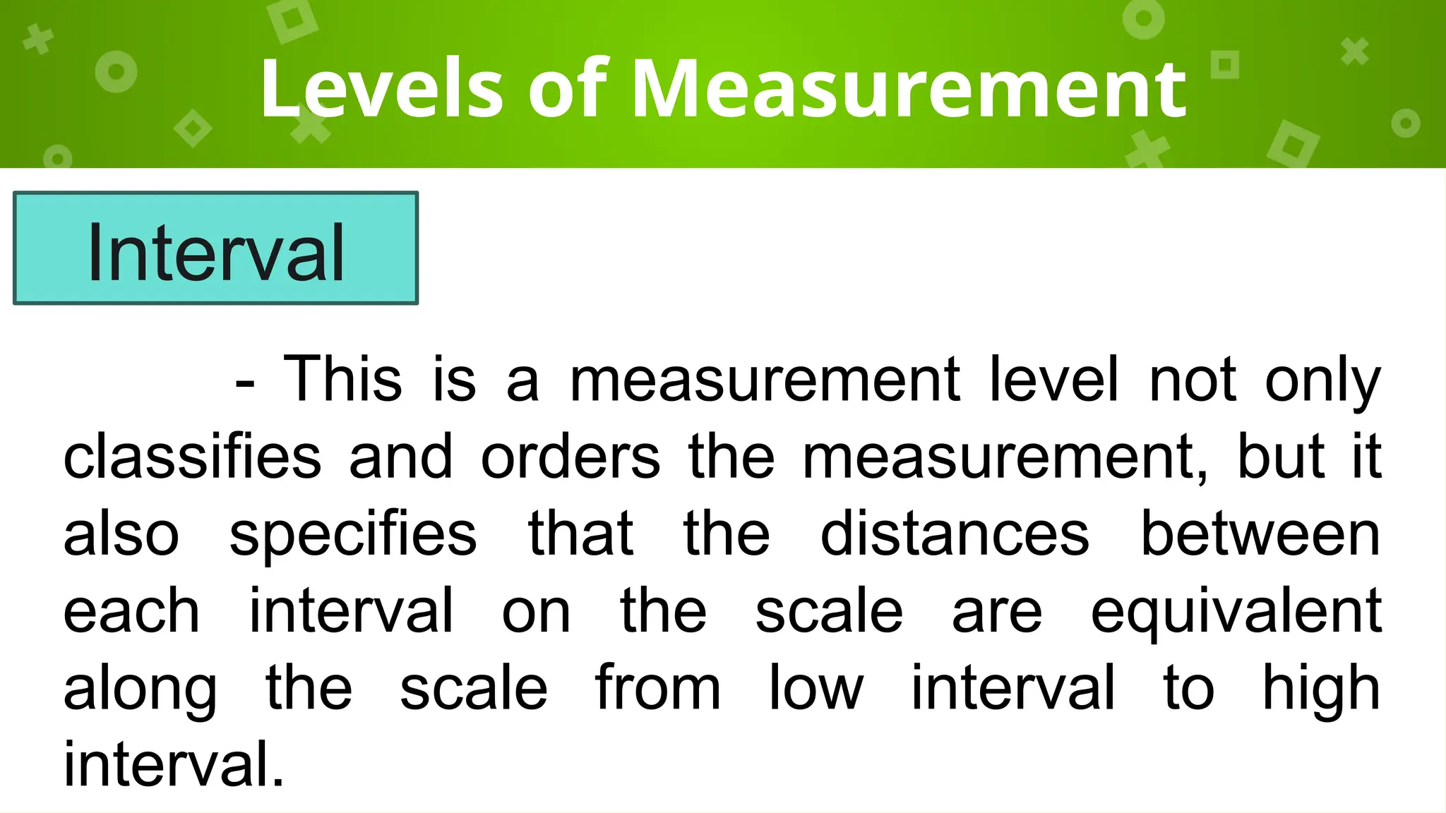 Levels of Measurement
- This is a measurement level not only
classifies and orders the measurement, but it
also specifies that the distances between
each interval on the scale are equivalent
along the scale from low interval to high
interval.
Interval
 
