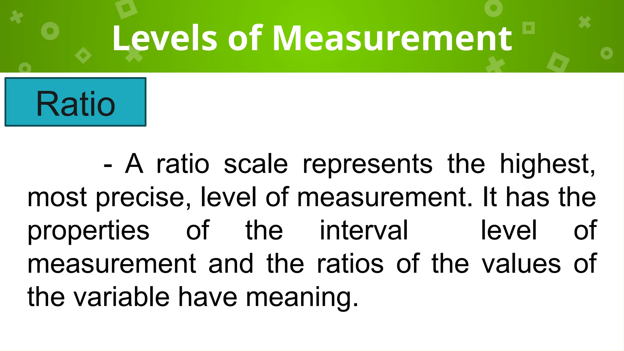 Levels of Measurement
- A ratio scale represents the highest,
most precise, level of measurement. It has the
properties of the interval level of
measurement and the ratios of the values of
the variable have meaning.
Ratio
 