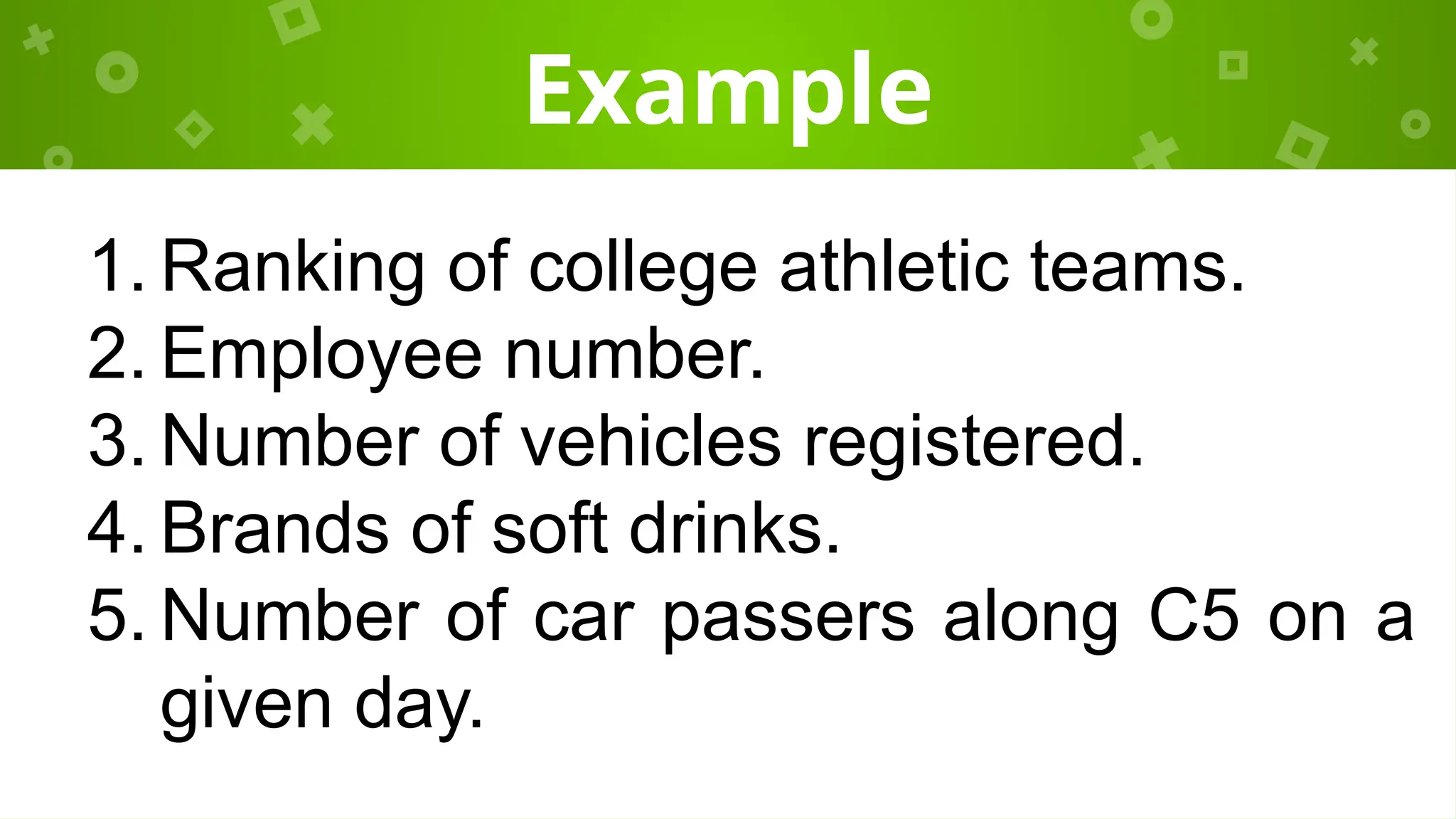 Example
1. Ranking of college athletic teams.
2. Employee number.
3. Number of vehicles registered.
4. Brands of soft drinks.
5. Number of car passers along C5 on a
given day.
 