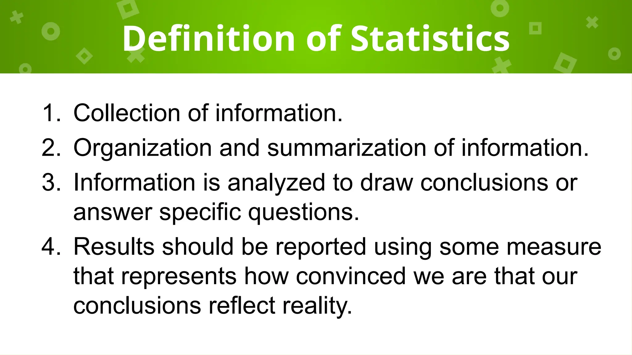 Definition of Statistics
1. Collection of information.
2. Organization and summarization of information.
3. Information is analyzed to draw conclusions or
answer specific questions.
4. Results should be reported using some measure
that represents how convinced we are that our
conclusions reflect reality.
 