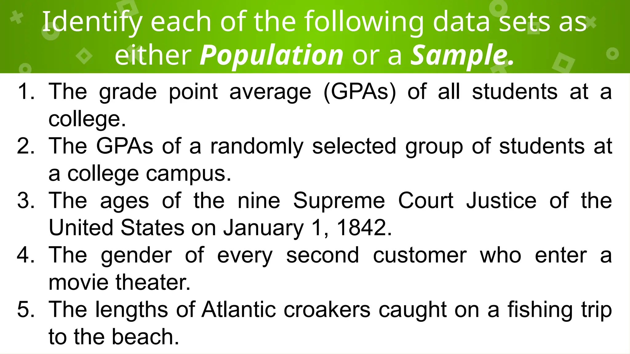 Identify each of the following data sets as
either Population or a Sample.
1. The grade point average (GPAs) of all students at a
college.
2. The GPAs of a randomly selected group of students at
a college campus.
3. The ages of the nine Supreme Court Justice of the
United States on January 1, 1842.
4. The gender of every second customer who enter a
movie theater.
5. The lengths of Atlantic croakers caught on a fishing trip
to the beach.
 