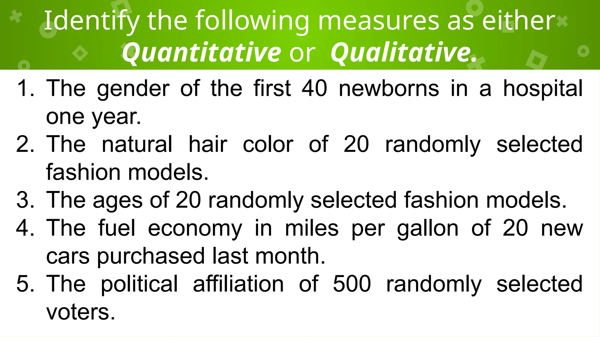 Identify the following measures as either
Quantitative or Qualitative.
1. The gender of the first 40 newborns in a hospital
one year.
2. The natural hair color of 20 randomly selected
fashion models.
3. The ages of 20 randomly selected fashion models.
4. The fuel economy in miles per gallon of 20 new
cars purchased last month.
5. The political affiliation of 500 randomly selected
voters.
 