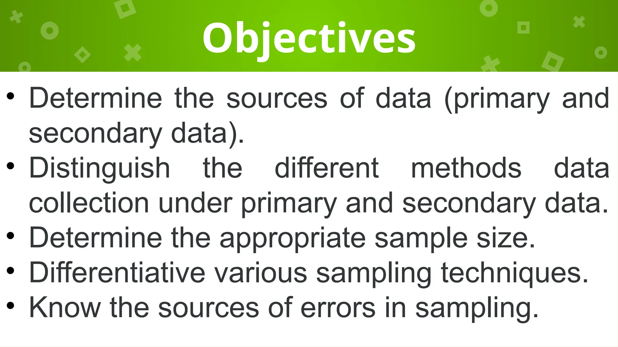 Objectives
• Determine the sources of data (primary and
secondary data).
• Distinguish the different methods data
collection under primary and secondary data.
• Determine the appropriate sample size.
• Differentiative various sampling techniques.
• Know the sources of errors in sampling.
 