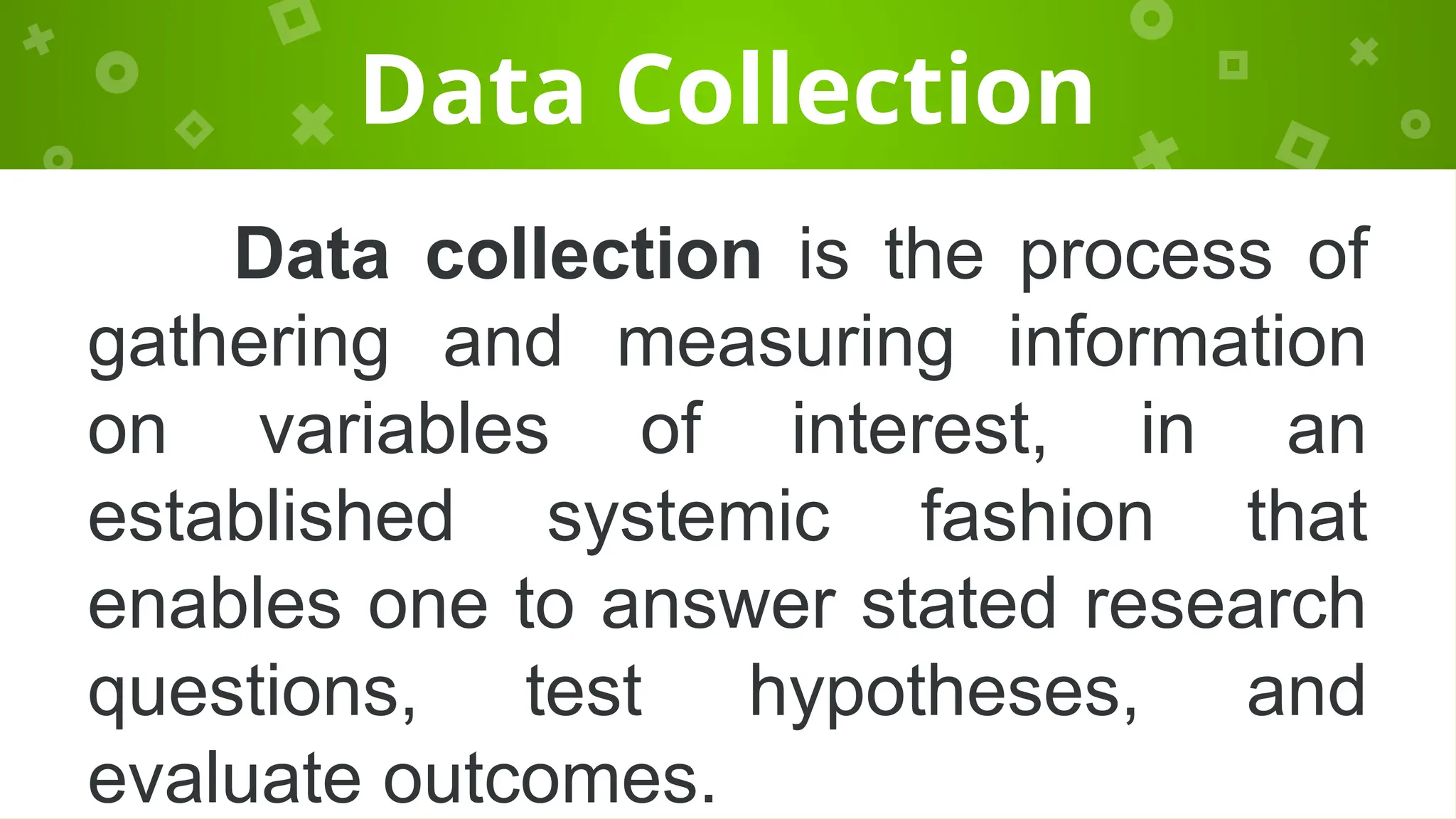 Data Collection
Data collection is the process of
gathering and measuring information
on variables of interest, in an
established systemic fashion that
enables one to answer stated research
questions, test hypotheses, and
evaluate outcomes.
 