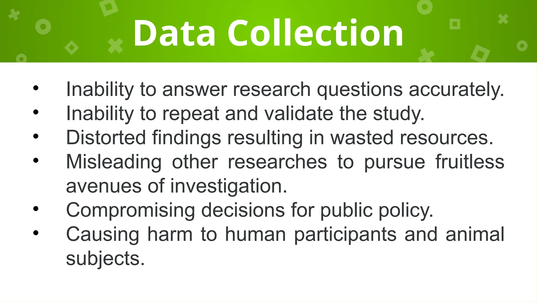 Data Collection
• Inability to answer research questions accurately.
• Inability to repeat and validate the study.
• Distorted findings resulting in wasted resources.
• Misleading other researches to pursue fruitless
avenues of investigation.
• Compromising decisions for public policy.
• Causing harm to human participants and animal
subjects.
 