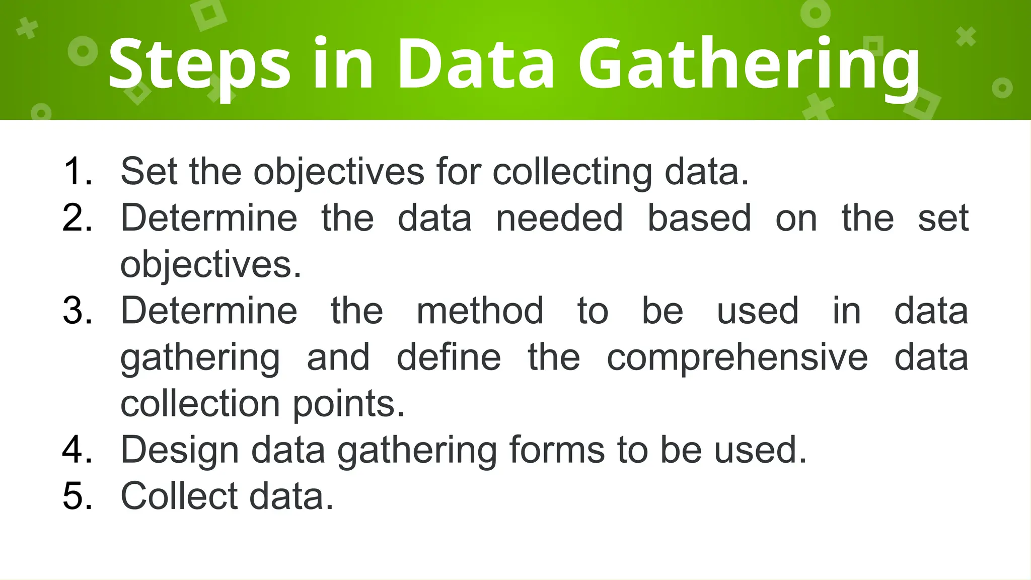 Steps in Data Gathering
1. Set the objectives for collecting data.
2. Determine the data needed based on the set
objectives.
3. Determine the method to be used in data
gathering and define the comprehensive data
collection points.
4. Design data gathering forms to be used.
5. Collect data.
 