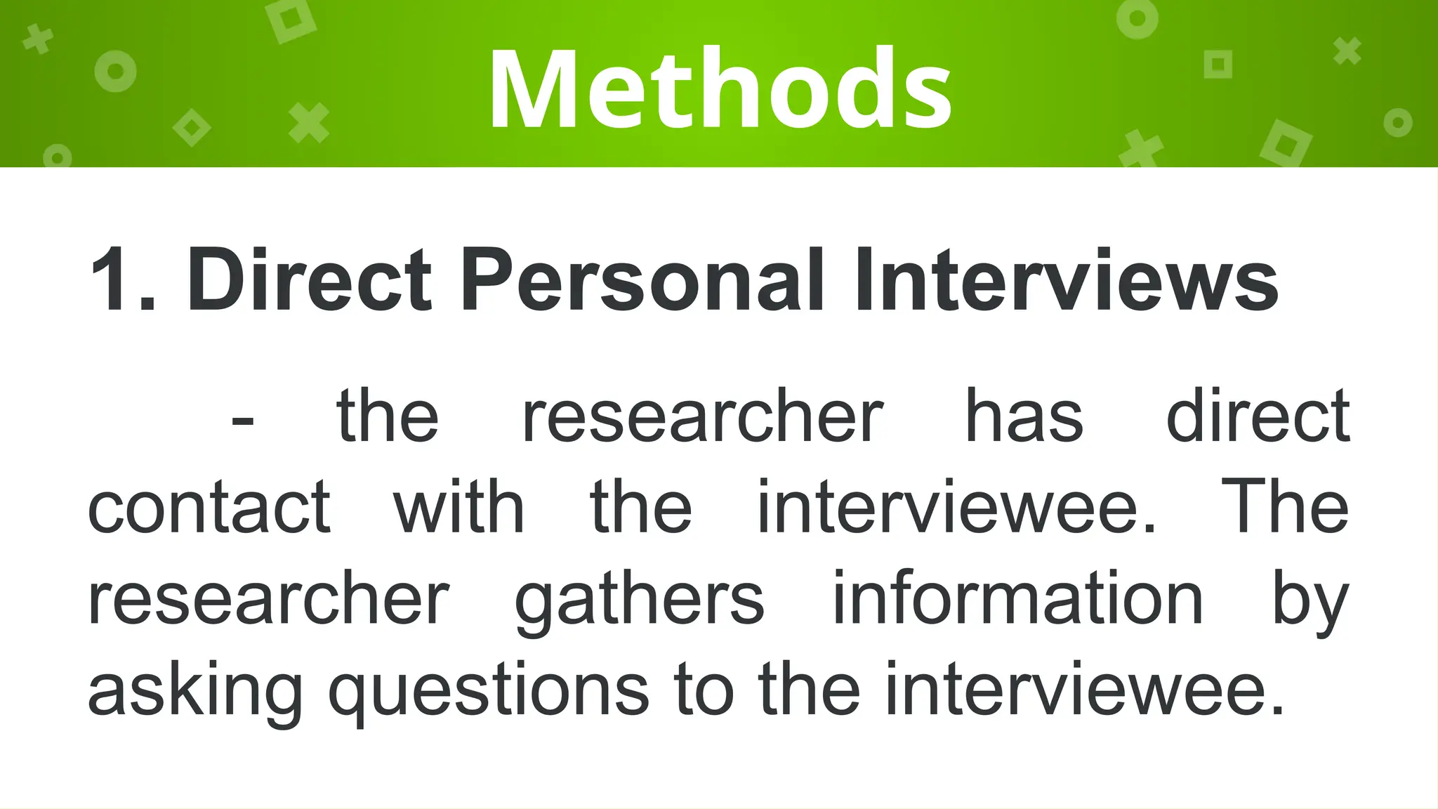Methods
1. Direct Personal Interviews
- the researcher has direct
contact with the interviewee. The
researcher gathers information by
asking questions to the interviewee.
 