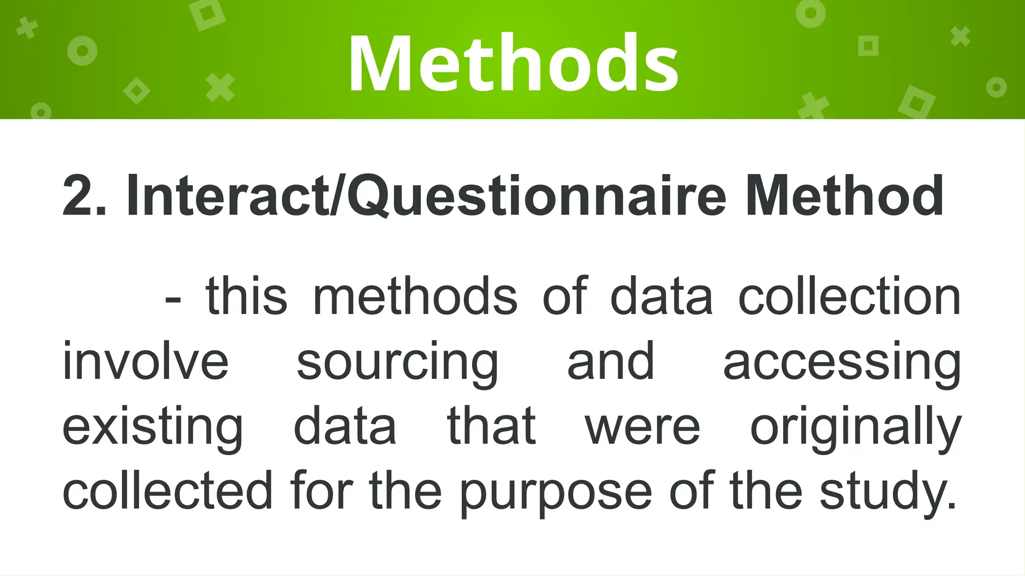 Methods
2. Interact/Questionnaire Method
- this methods of data collection
involve sourcing and accessing
existing data that were originally
collected for the purpose of the study.
 