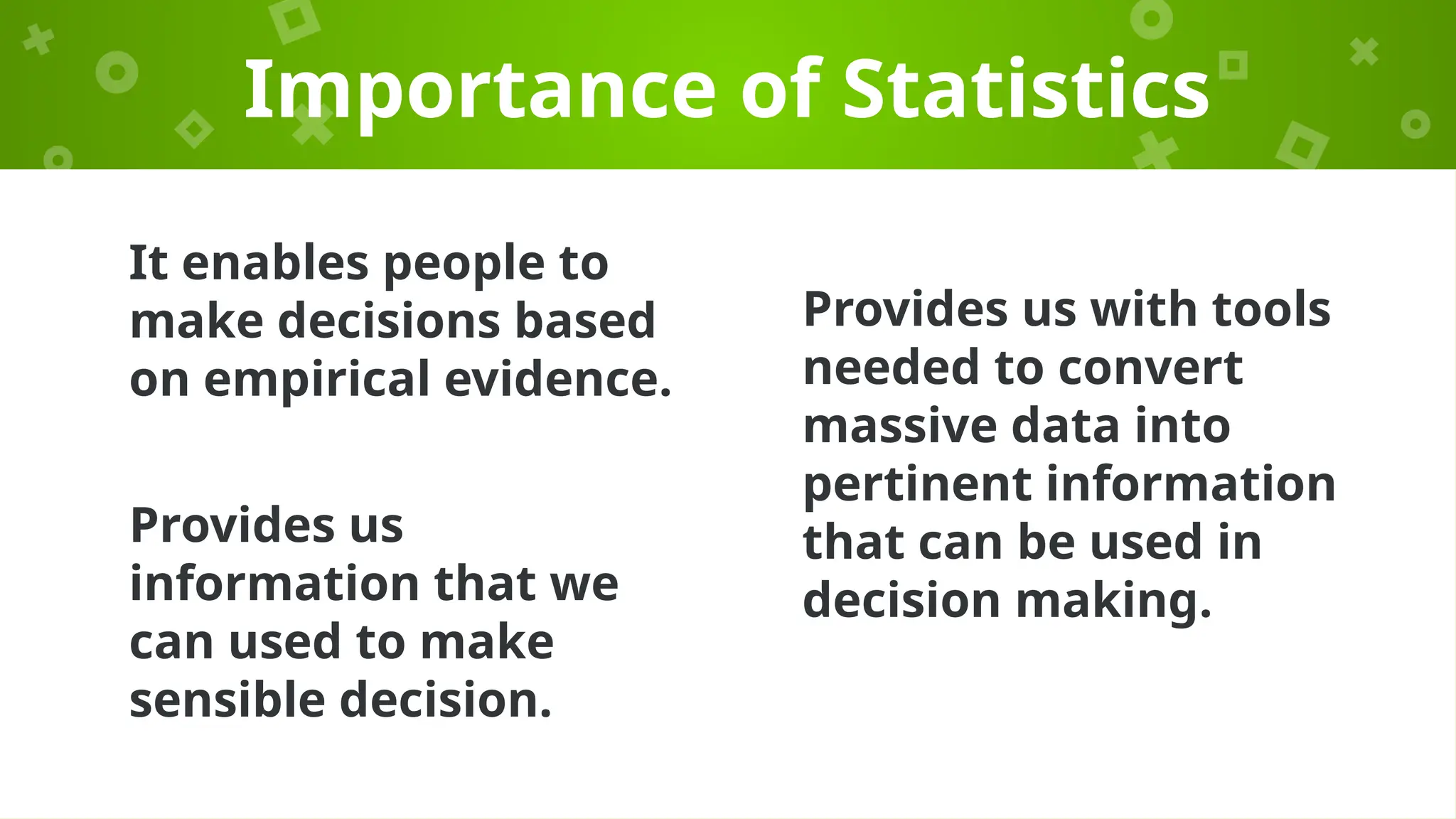 It enables people to
make decisions based
on empirical evidence.
Importance of Statistics
Provides us with tools
needed to convert
massive data into
pertinent information
that can be used in
decision making.
Provides us
information that we
can used to make
sensible decision.
 