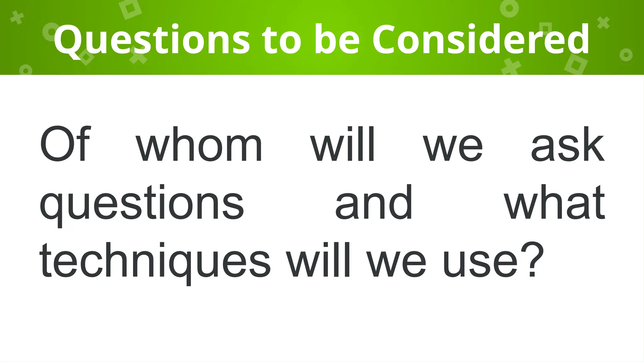 Questions to be Considered
Of whom will we ask
questions and what
techniques will we use?
 