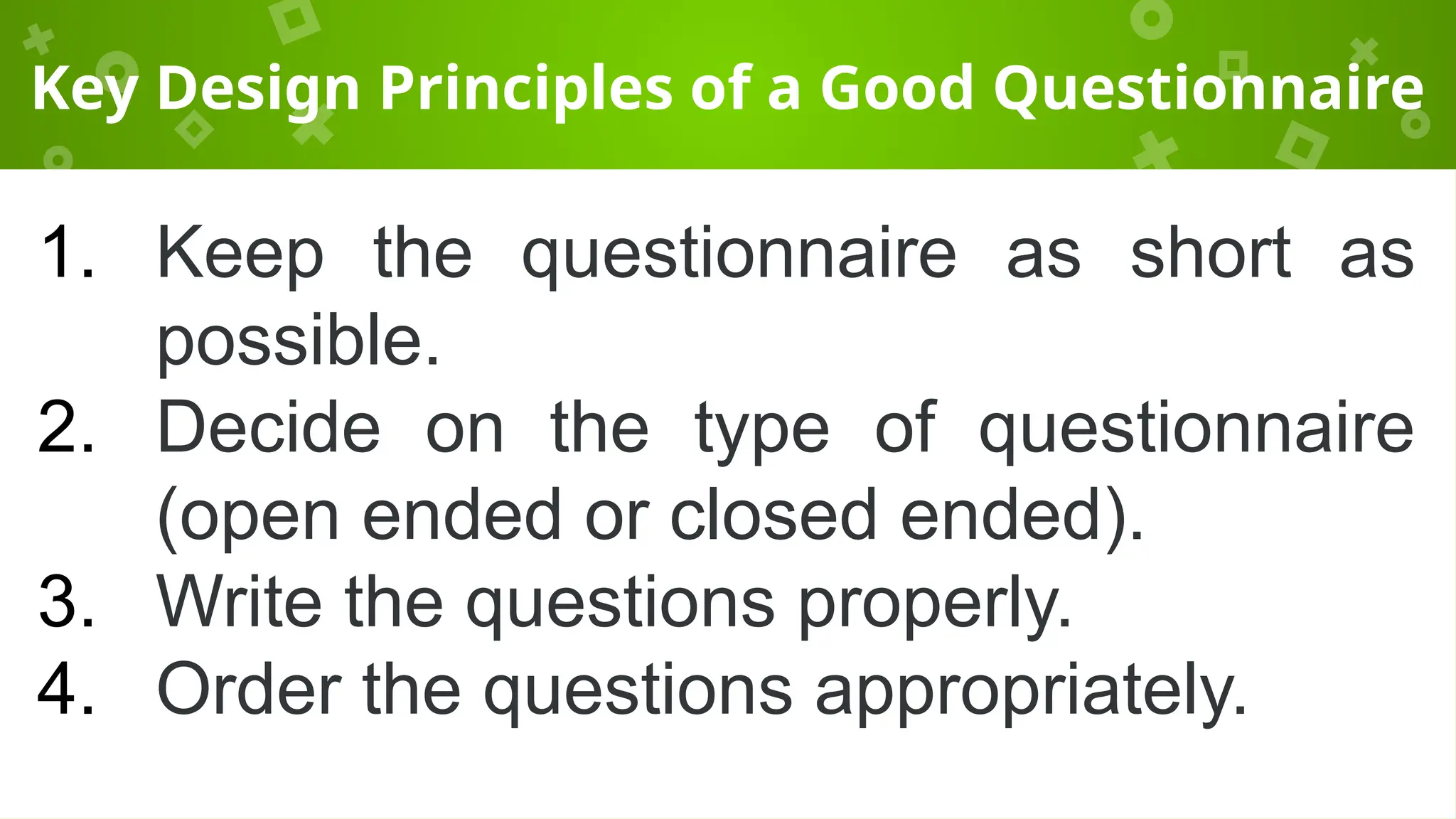 Key Design Principles of a Good Questionnaire
1. Keep the questionnaire as short as
possible.
2. Decide on the type of questionnaire
(open ended or closed ended).
3. Write the questions properly.
4. Order the questions appropriately.
 