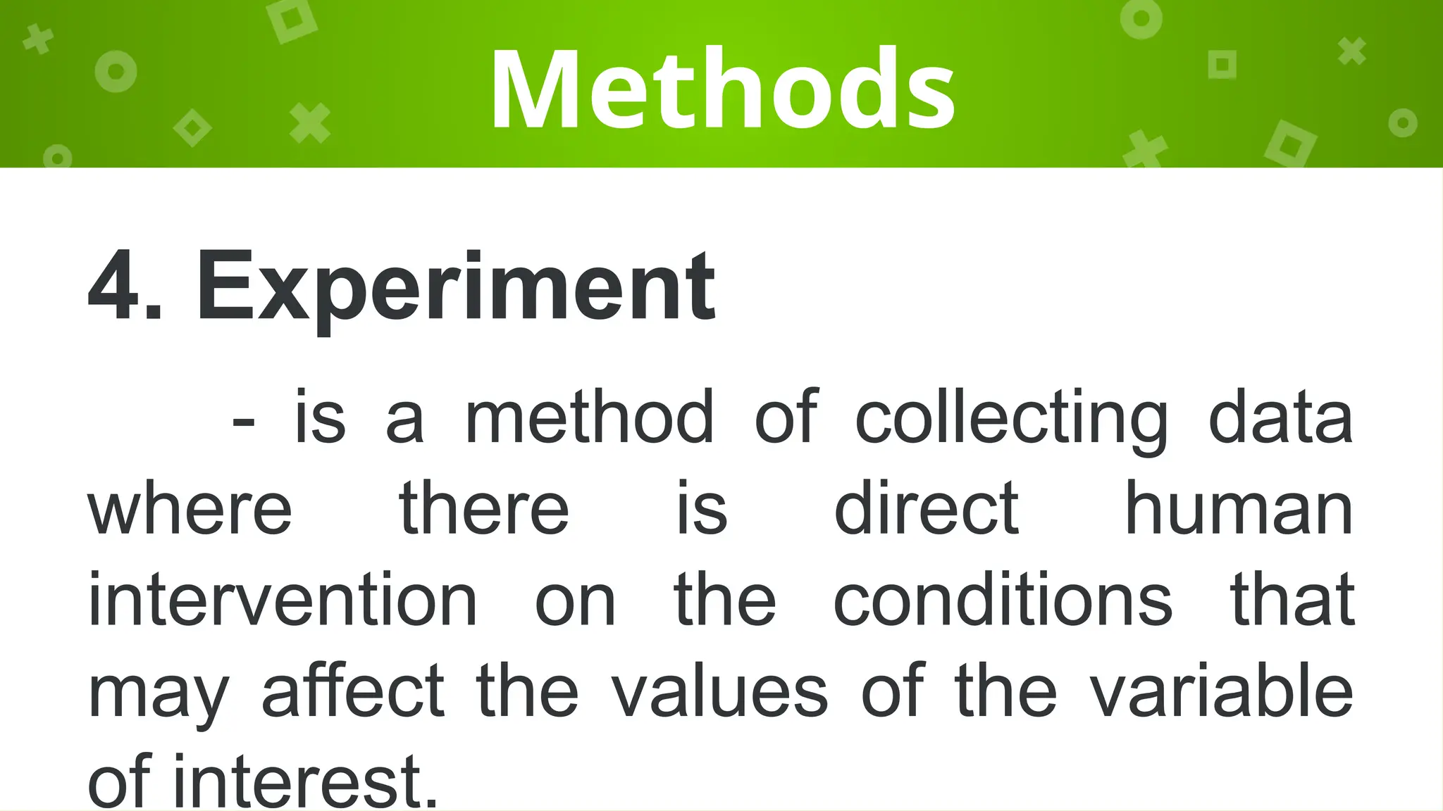 Methods
4. Experiment
- is a method of collecting data
where there is direct human
intervention on the conditions that
may affect the values of the variable
of interest.
 