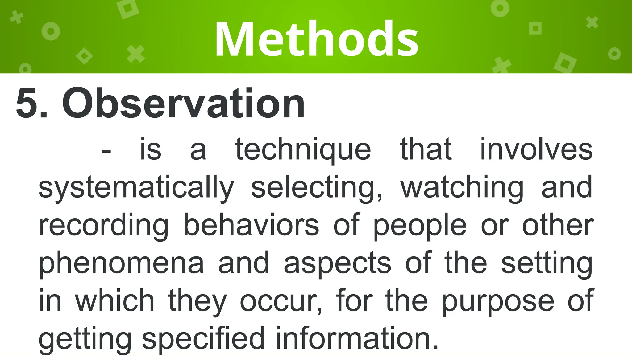 Methods
5. Observation
- is a technique that involves
systematically selecting, watching and
recording behaviors of people or other
phenomena and aspects of the setting
in which they occur, for the purpose of
getting specified information.
 