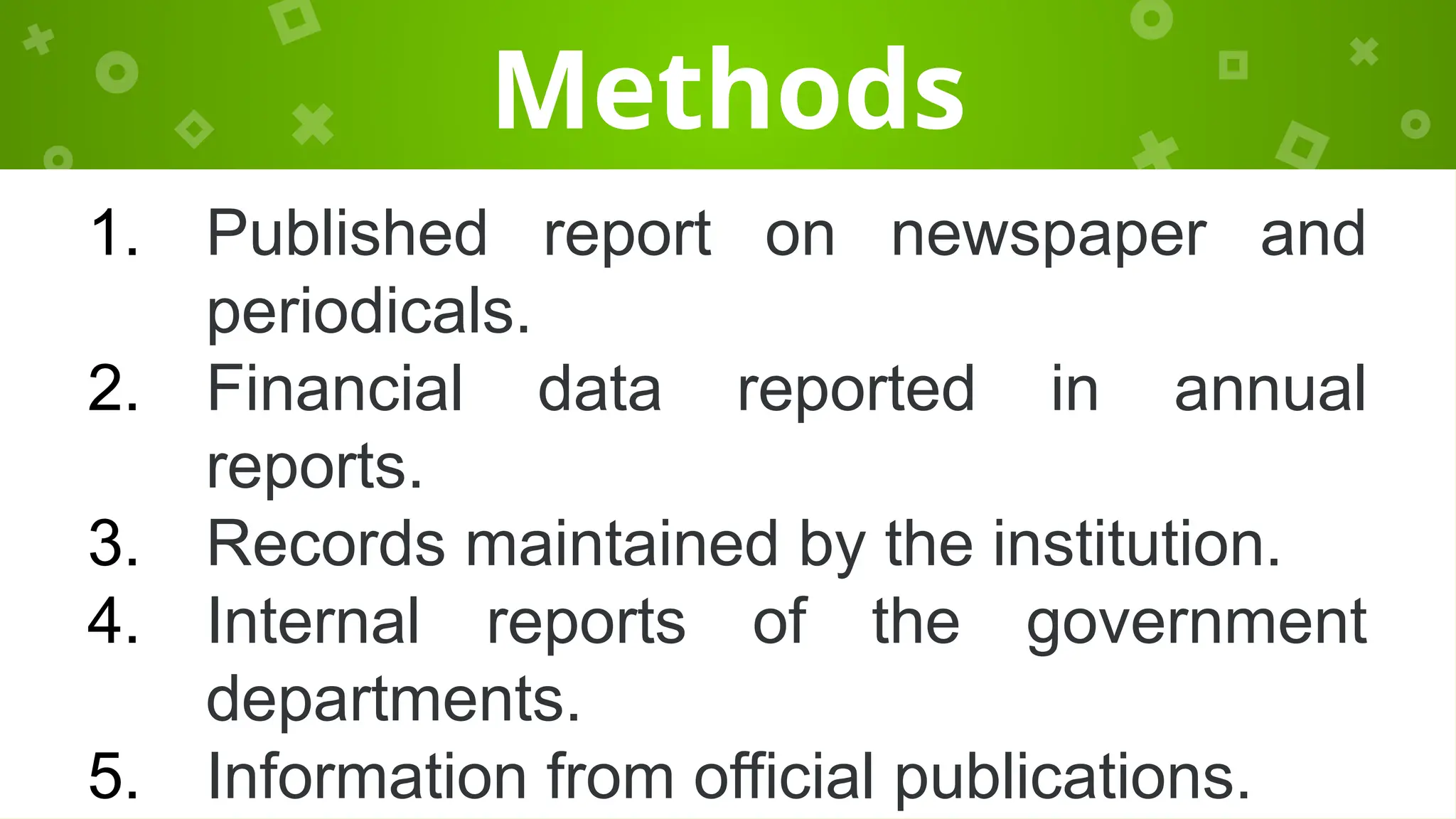 Methods
1. Published report on newspaper and
periodicals.
2. Financial data reported in annual
reports.
3. Records maintained by the institution.
4. Internal reports of the government
departments.
5. Information from official publications.
 
