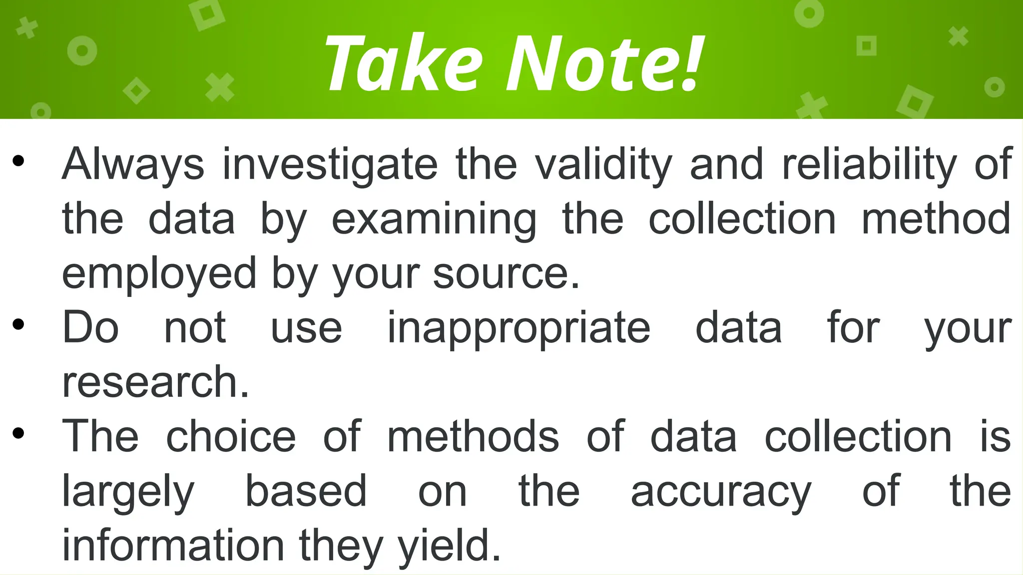 Take Note!
• Always investigate the validity and reliability of
the data by examining the collection method
employed by your source.
• Do not use inappropriate data for your
research.
• The choice of methods of data collection is
largely based on the accuracy of the
information they yield.
 